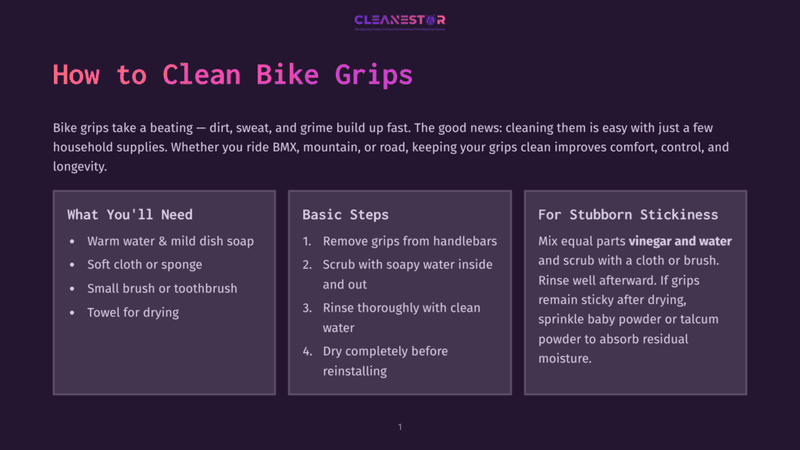 1 How To Clean Bike Grips How To Clean Bike Grips: Warm Water, Mild Dish Soap, Soft Cloth, Toothbrush, Towel For Drying. Basic Steps: Remove, Scrub, Rinse, Dry. For Stubborn Stickiness: Vinegar And Water, Rinse, Dry, Talcum Powder To Absorb Residual Moisture.