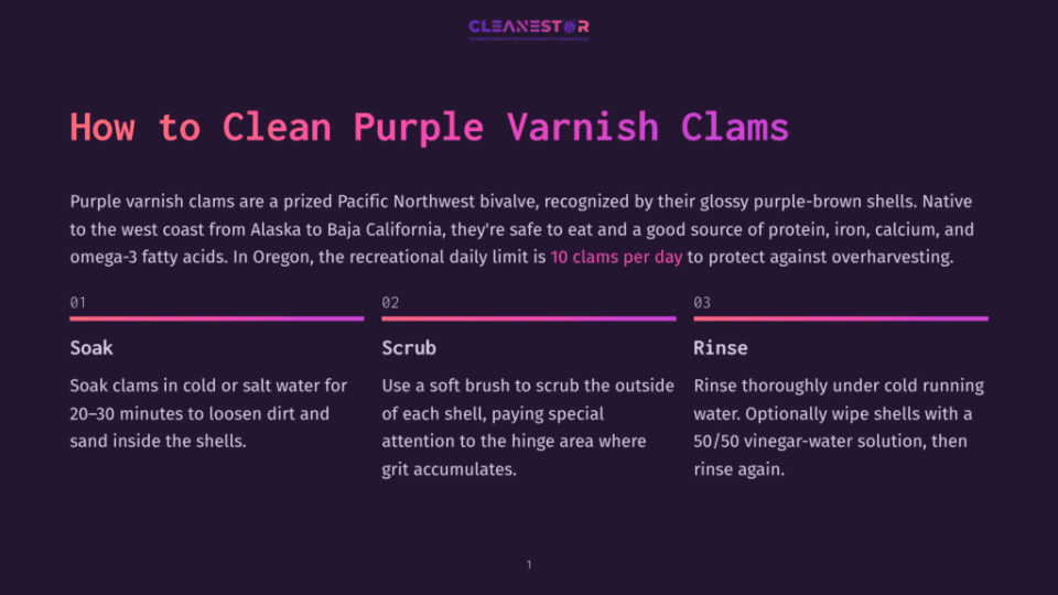 1 How To Clean Purple Varnish Clams How To Clean Purple Varnish Clams: Soak Clams In Cold Or Salt Water For 20-30 Minutes, Scrub The Outside Of Each Shell, Then Rinse Thoroughly Under Cold Running Water.